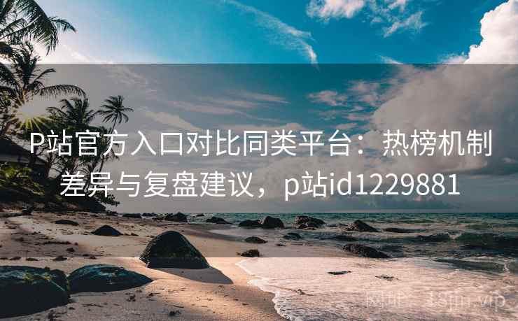 P站官方入口对比同类平台：热榜机制差异与复盘建议，p站id1229881