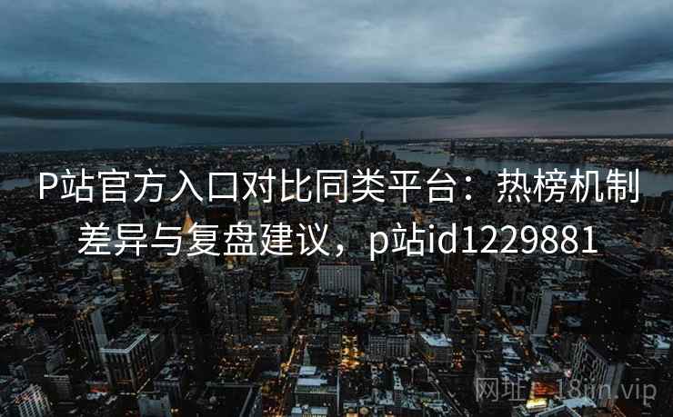P站官方入口对比同类平台：热榜机制差异与复盘建议，p站id1229881