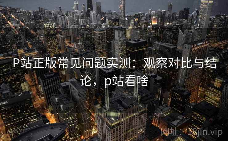 P站正版常见问题实测：观察对比与结论，p站看啥