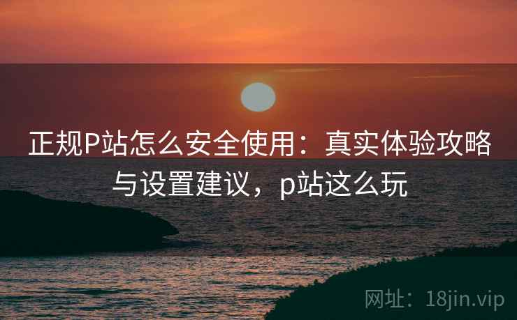 正规P站怎么安全使用：真实体验攻略与设置建议，p站这么玩