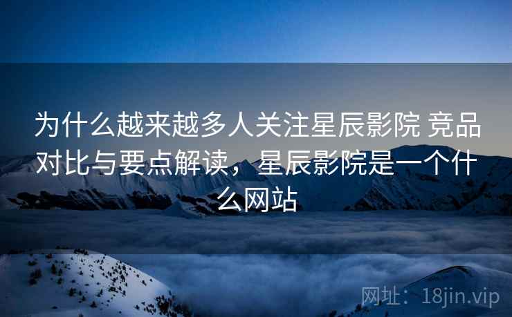 为什么越来越多人关注星辰影院 竞品对比与要点解读，星辰影院是一个什么网站