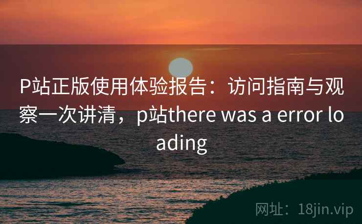 P站正版使用体验报告：访问指南与观察一次讲清，p站there was a error loading