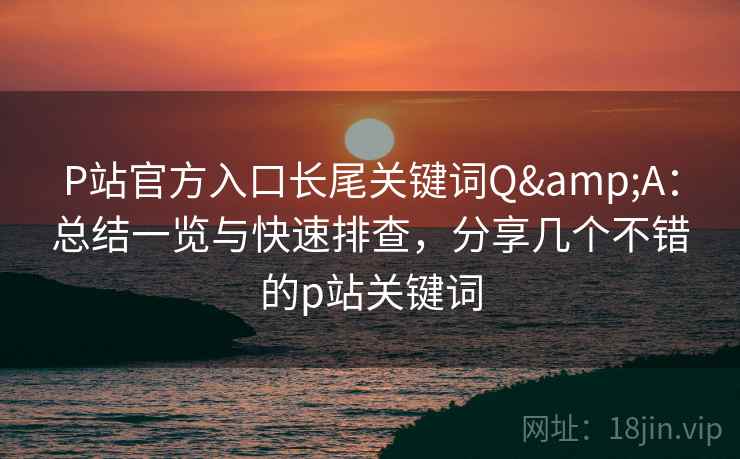 P站官方入口长尾关键词Q&A：总结一览与快速排查，分享几个不错的p站关键词