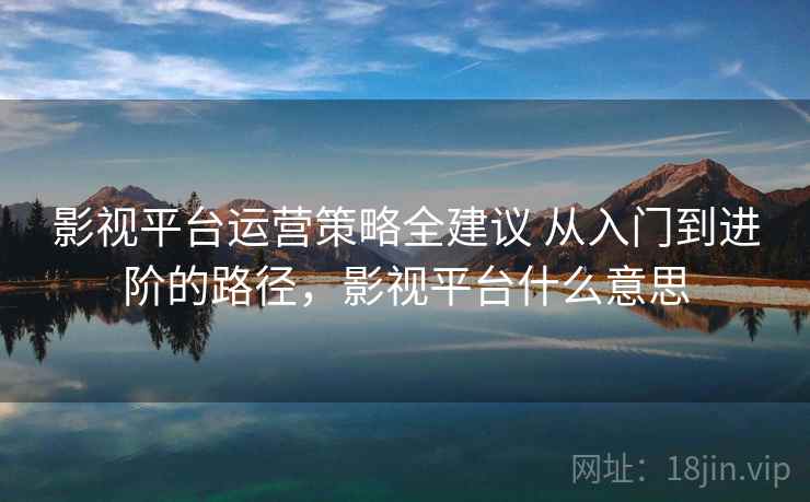 影视平台运营策略全建议 从入门到进阶的路径，影视平台什么意思