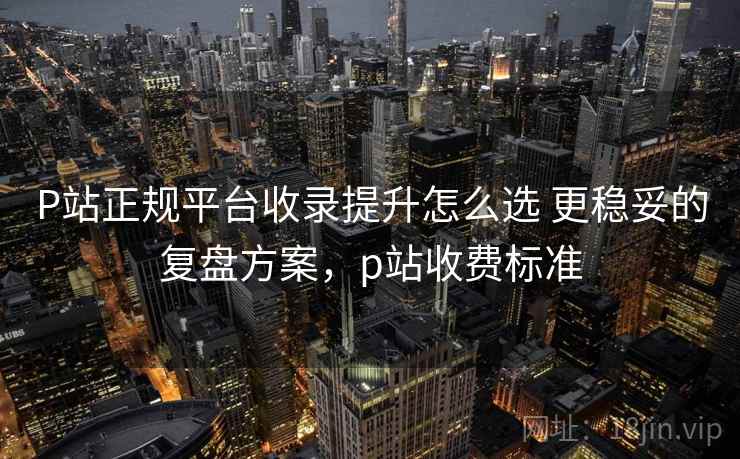 P站正规平台收录提升怎么选 更稳妥的复盘方案，p站收费标准