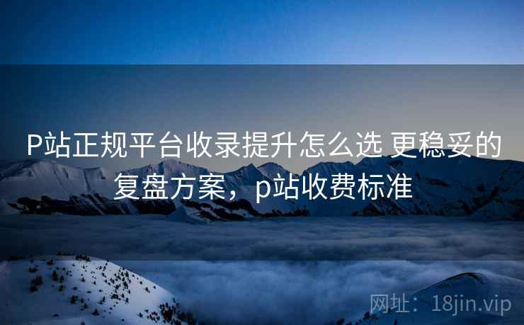 P站正规平台收录提升怎么选 更稳妥的复盘方案，p站收费标准
