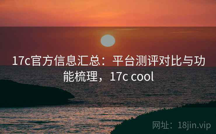 17c官方信息汇总：平台测评对比与功能梳理，17c cool
