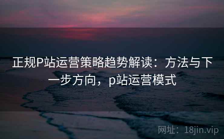 正规P站运营策略趋势解读：方法与下一步方向，p站运营模式