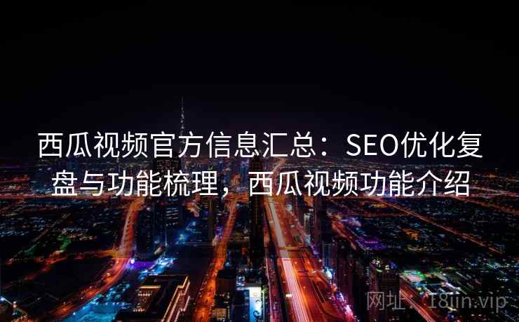 西瓜视频官方信息汇总：SEO优化复盘与功能梳理，西瓜视频功能介绍
