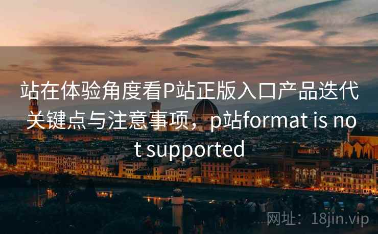 站在体验角度看P站正版入口产品迭代 关键点与注意事项，p站format is not supported