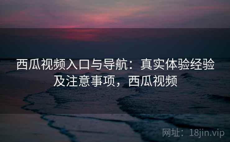西瓜视频入口与导航：真实体验经验及注意事项，西瓜视频