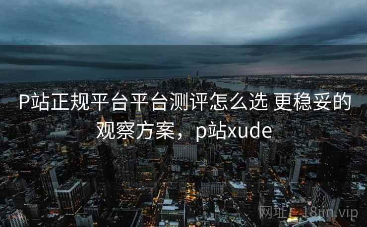 P站正规平台平台测评怎么选 更稳妥的观察方案，p站xude