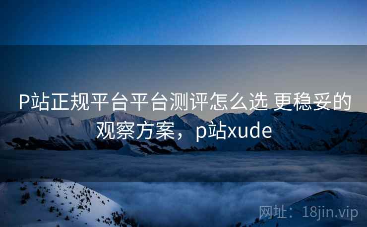 P站正规平台平台测评怎么选 更稳妥的观察方案，p站xude