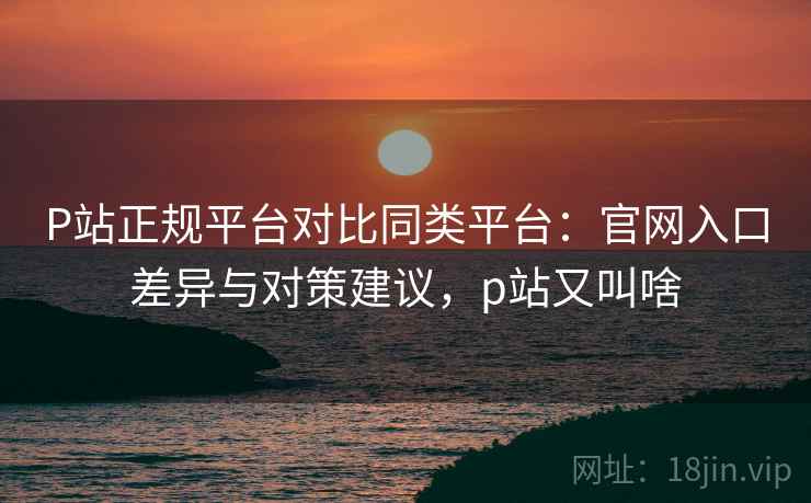 P站正规平台对比同类平台：官网入口差异与对策建议，p站又叫啥