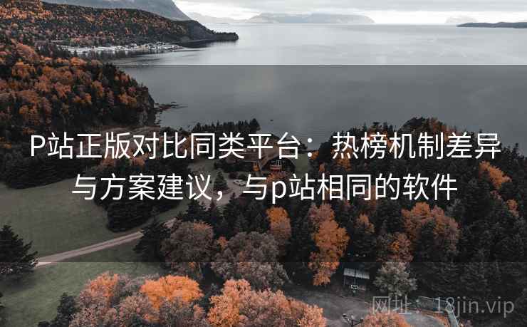 P站正版对比同类平台：热榜机制差异与方案建议，与p站相同的软件
