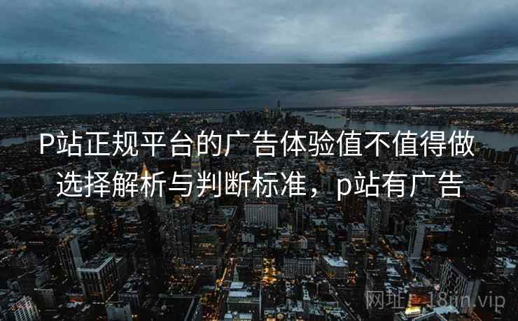 P站正规平台的广告体验值不值得做 选择解析与判断标准，p站有广告