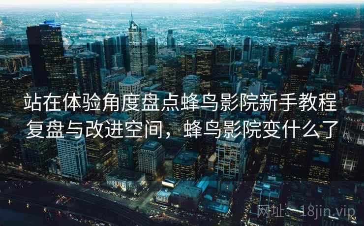 站在体验角度盘点蜂鸟影院新手教程 复盘与改进空间，蜂鸟影院变什么了