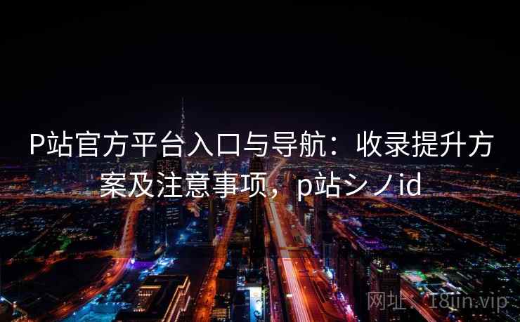 P站官方平台入口与导航：收录提升方案及注意事项，p站シノid