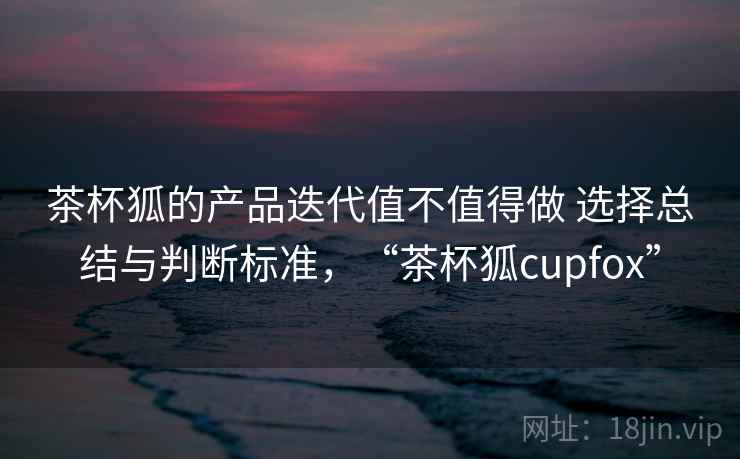 茶杯狐的产品迭代值不值得做 选择总结与判断标准，“茶杯狐cupfox”