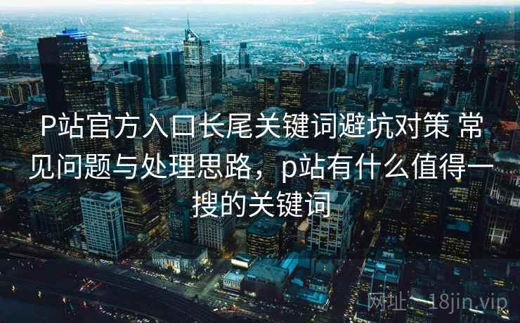 P站官方入口长尾关键词避坑对策 常见问题与处理思路，p站有什么值得一搜的关键词