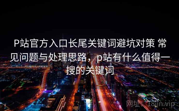 P站官方入口长尾关键词避坑对策 常见问题与处理思路，p站有什么值得一搜的关键词