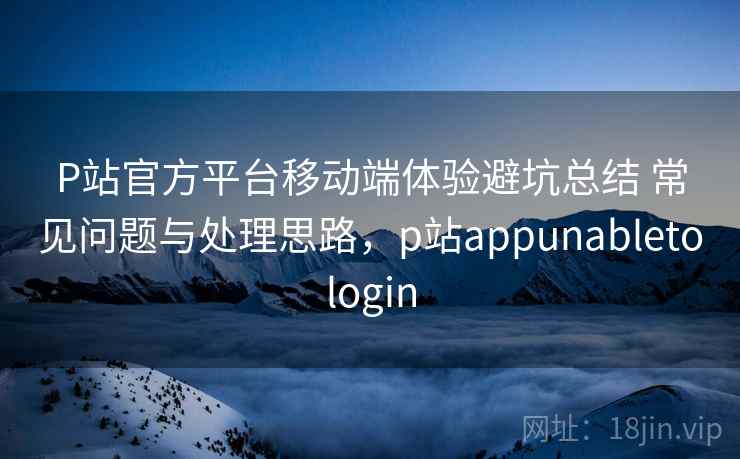 P站官方平台移动端体验避坑总结 常见问题与处理思路，p站appunabletologin