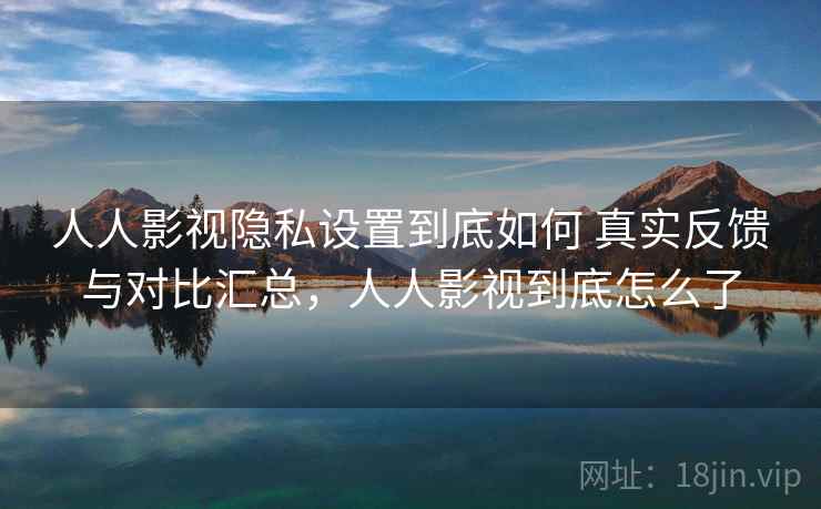 人人影视隐私设置到底如何 真实反馈与对比汇总，人人影视到底怎么了