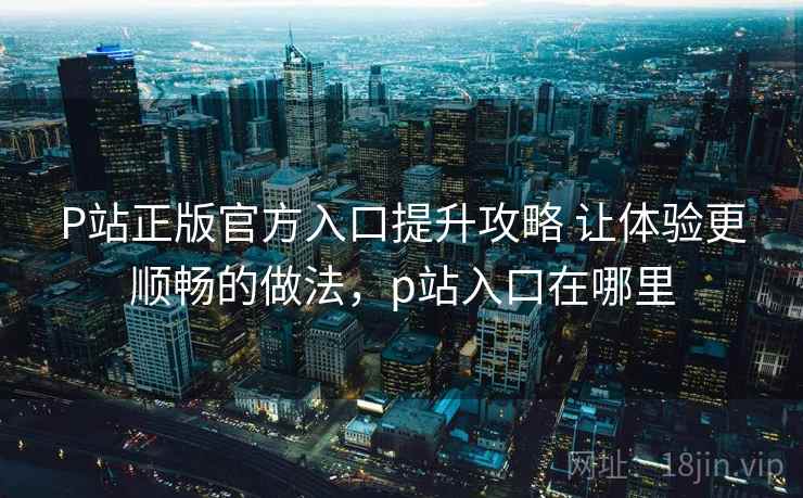 P站正版官方入口提升攻略 让体验更顺畅的做法，p站入口在哪里