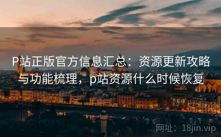 P站正版官方信息汇总：资源更新攻略与功能梳理，p站资源什么时候恢复