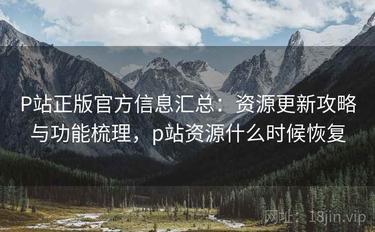 P站正版官方信息汇总：资源更新攻略与功能梳理，p站资源什么时候恢复