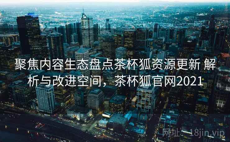 聚焦内容生态盘点茶杯狐资源更新 解析与改进空间，茶杯狐官网2021