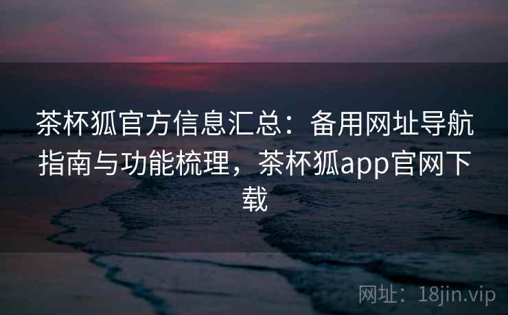 茶杯狐官方信息汇总：备用网址导航指南与功能梳理，茶杯狐app官网下载