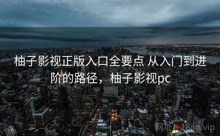 柚子影视正版入口全要点 从入门到进阶的路径,柚子影视pc 柚子影视正版入口全要点 从入门到进阶的路径,柚子影视pc