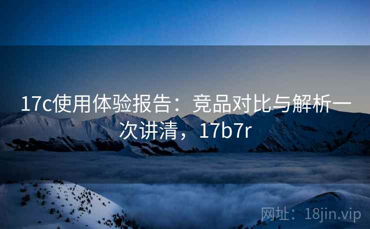 17c使用体验报告：竞品对比与解析一次讲清，17b7r