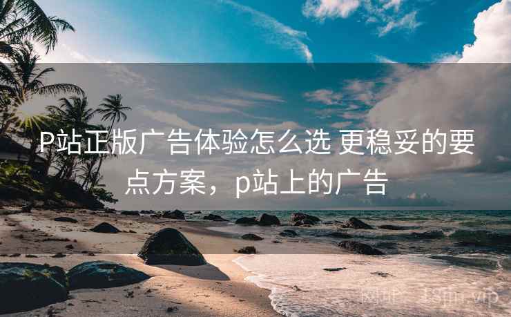P站正版广告体验怎么选 更稳妥的要点方案，p站上的广告
