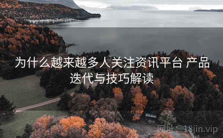 为什么越来越多人关注资讯平台 产品迭代与技巧解读 为什么越来越多人关注资讯平台 产品迭代与技巧解读
