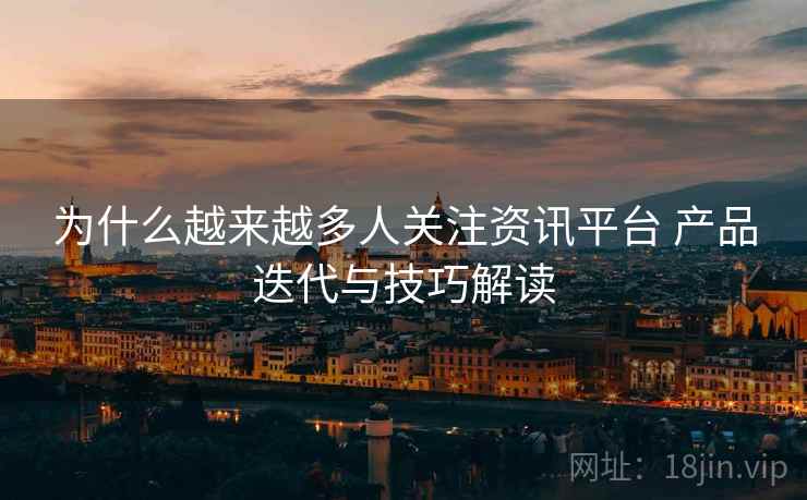 为什么越来越多人关注资讯平台 产品迭代与技巧解读