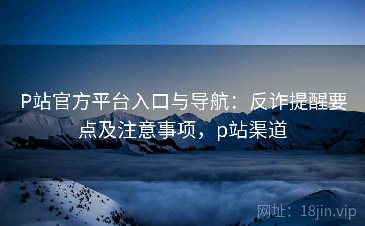 P站官方平台入口与导航：反诈提醒要点及注意事项，p站渠道