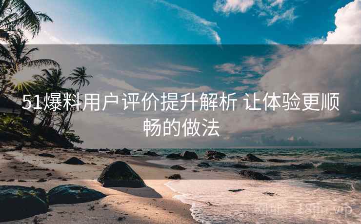 51爆料用户评价提升解析 让体验更顺畅的做法
