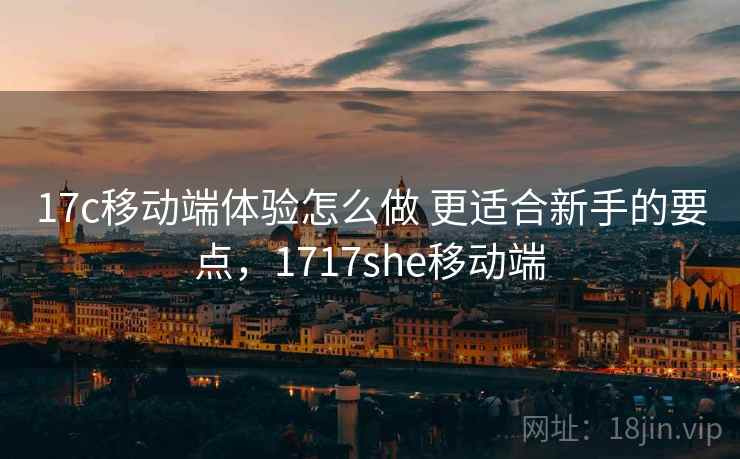 17c移动端体验怎么做 更适合新手的要点,1717she移动端 17c移动端体验怎么做 更适合新手的要点,1717she移动端