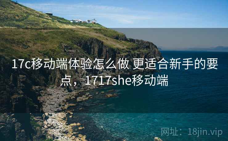 17c移动端体验怎么做 更适合新手的要点，1717she移动端