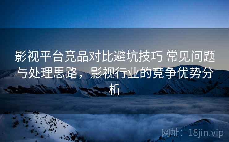 影视平台竞品对比避坑技巧 常见问题与处理思路，影视行业的竞争优势分析