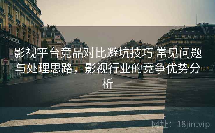 影视平台竞品对比避坑技巧 常见问题与处理思路，影视行业的竞争优势分析