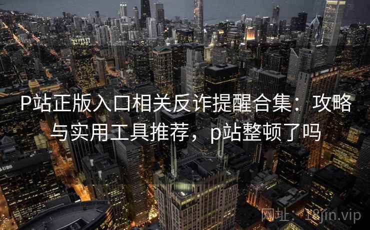 P站正版入口相关反诈提醒合集：攻略与实用工具推荐，p站整顿了吗