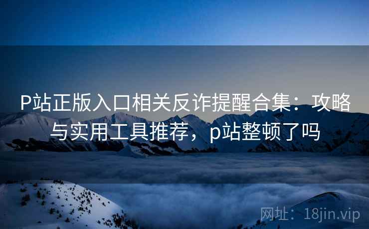 P站正版入口相关反诈提醒合集:攻略与实用工具推荐,p站整顿了吗 P站正版入口相关反诈提醒合集:攻略与实用工具推荐,p站整顿了吗