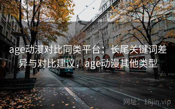 age动漫对比同类平台：长尾关键词差异与对比建议，age动漫其他类型