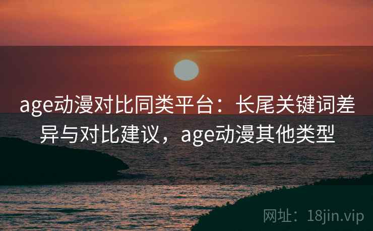 age动漫对比同类平台：长尾关键词差异与对比建议，age动漫其他类型