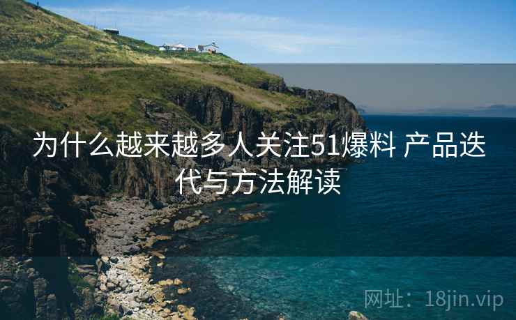 为什么越来越多人关注51爆料 产品迭代与方法解读