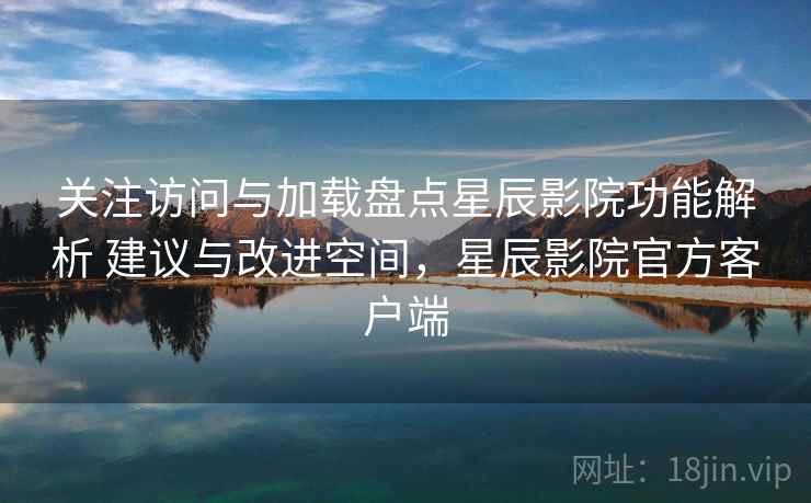 关注访问与加载盘点星辰影院功能解析 建议与改进空间，星辰影院官方客户端
