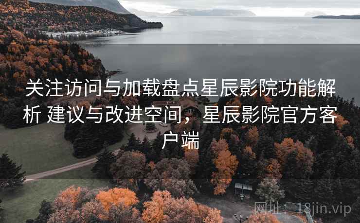 关注访问与加载盘点星辰影院功能解析 建议与改进空间，星辰影院官方客户端